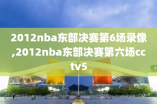 2012nba东部决赛第6场录像,2012nba东部决赛第六场cctv5