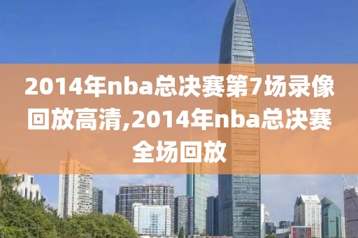 2014年nba总决赛第7场录像回放高清,2014年nba总决赛全场回放