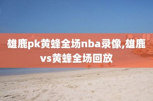 雄鹿pk黄蜂全场nba录像,雄鹿vs黄蜂全场回放