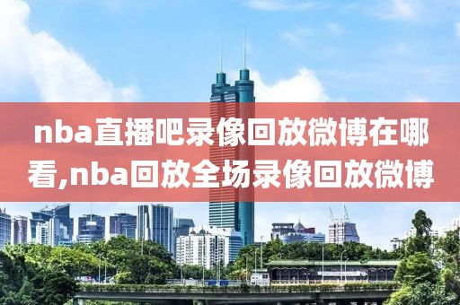 nba直播吧录像回放微博在哪看,nba回放全场录像回放微博