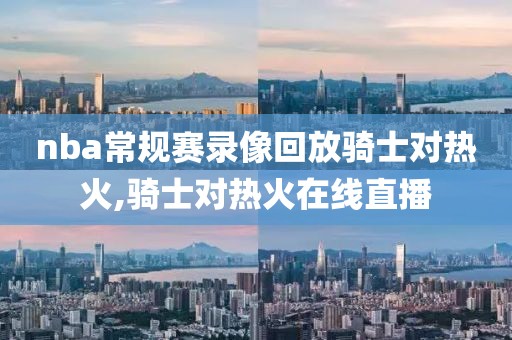 nba常规赛录像回放骑士对热火,骑士对热火在线直播