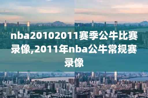 nba20102011赛季公牛比赛录像,2011年nba公牛常规赛录像