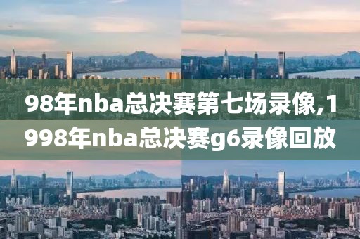 98年nba总决赛第七场录像,1998年nba总决赛g6录像回放