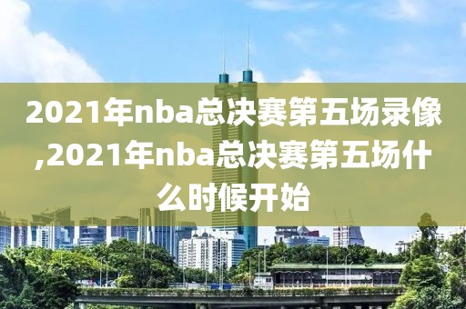2021年nba总决赛第五场录像,2021年nba总决赛第五场什么时候开始