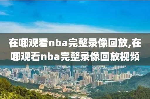 在哪观看nba完整录像回放,在哪观看nba完整录像回放视频