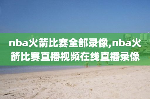 nba火箭比赛全部录像,nba火箭比赛直播视频在线直播录像