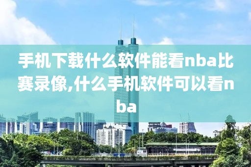 手机下载什么软件能看nba比赛录像,什么手机软件可以看nba