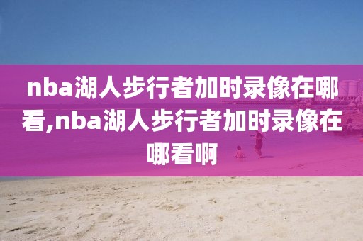 nba湖人步行者加时录像在哪看,nba湖人步行者加时录像在哪看啊