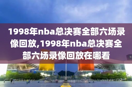 1998年nba总决赛全部六场录像回放,1998年nba总决赛全部六场录像回放在哪看