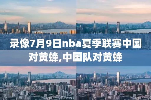 录像7月9日nba夏季联赛中国对黄蜂,中国队对黄蜂