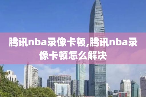 腾讯nba录像卡顿,腾讯nba录像卡顿怎么解决