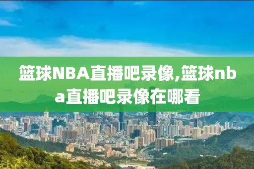 篮球NBA直播吧录像,篮球nba直播吧录像在哪看