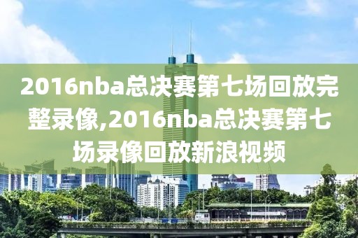 2016nba总决赛第七场回放完整录像,2016nba总决赛第七场录像回放新浪视频