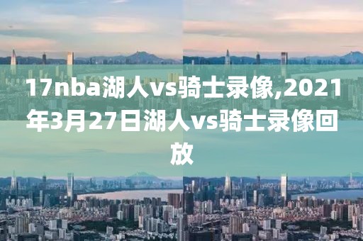 17nba湖人vs骑士录像,2021年3月27日湖人vs骑士录像回放