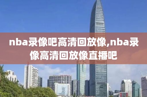 nba录像吧高清回放像,nba录像高清回放像直播吧