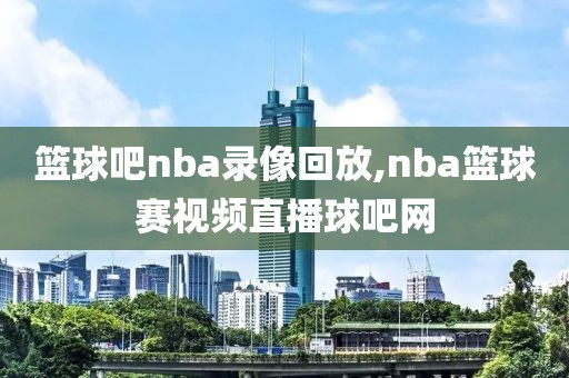 篮球吧nba录像回放,nba篮球赛视频直播球吧网