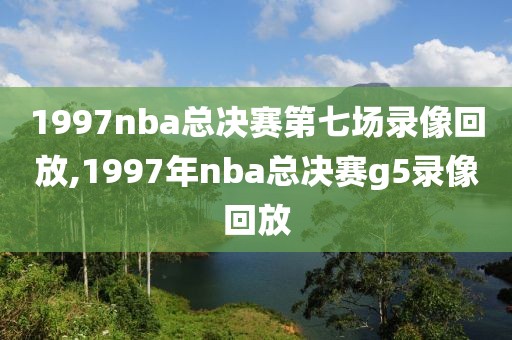 1997nba总决赛第七场录像回放,1997年nba总决赛g5录像回放