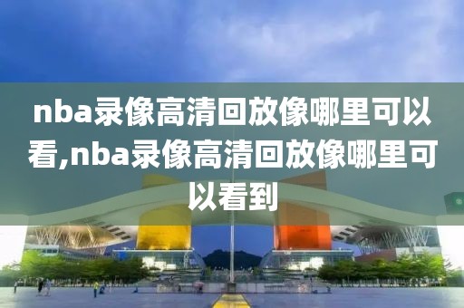 nba录像高清回放像哪里可以看,nba录像高清回放像哪里可以看到