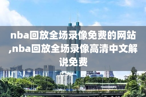 nba回放全场录像免费的网站,nba回放全场录像高清中文解说免费