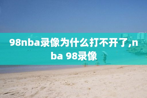 98nba录像为什么打不开了,nba 98录像