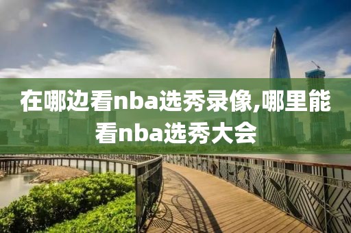 在哪边看nba选秀录像,哪里能看nba选秀大会