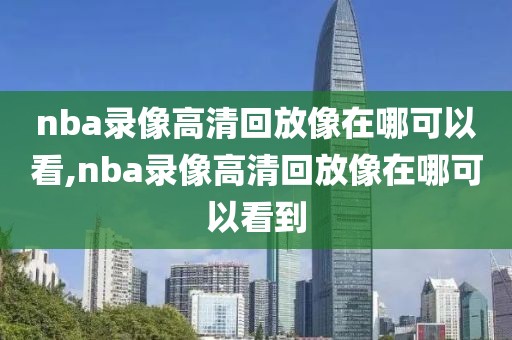 nba录像高清回放像在哪可以看,nba录像高清回放像在哪可以看到