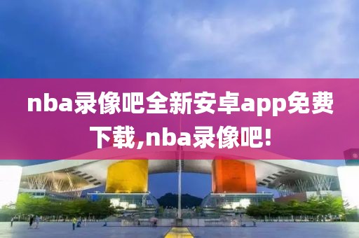 nba录像吧全新安卓app免费下载,nba录像吧!