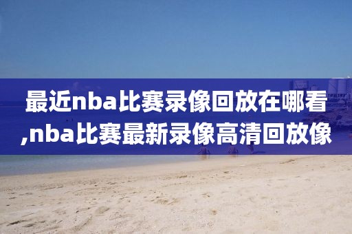 最近nba比赛录像回放在哪看,nba比赛最新录像高清回放像